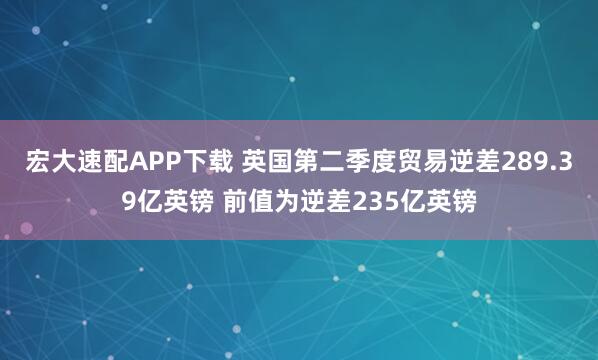 宏大速配APP下载 英国第二季度贸易逆差289.39亿英镑 前值为逆差235亿英镑
