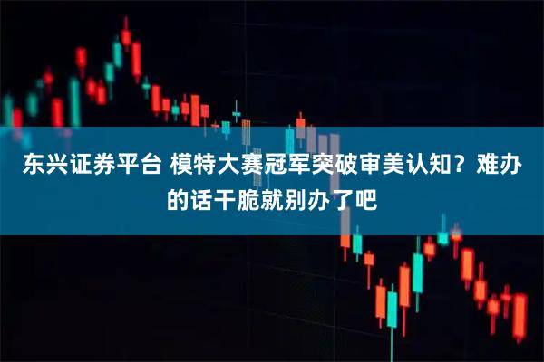 东兴证券平台 模特大赛冠军突破审美认知?难办的话干脆就别办了吧