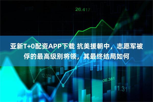 亚新T+0配资APP下载 抗美援朝中，志愿军被俘的最高级别将领，其最终结局如何