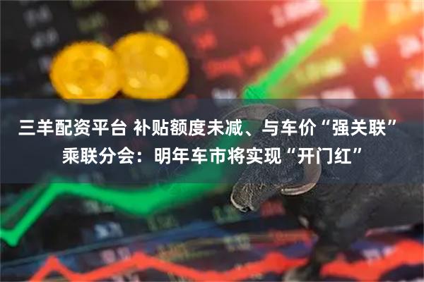 三羊配资平台 补贴额度未减、与车价“强关联” 乘联分会：明年车市将实现“开门红”