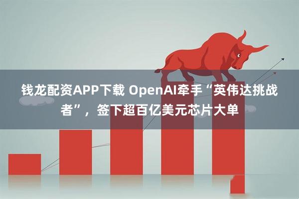 钱龙配资APP下载 OpenAI牵手“英伟达挑战者”，签下超百亿美元芯片大单