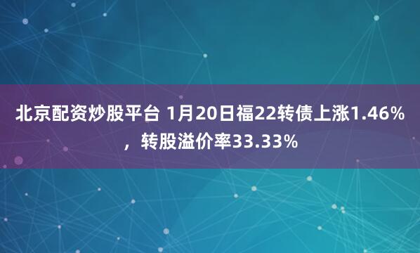 北京配资炒股平台 1月20日福22转债上涨1.46%，转股溢价率33.33%