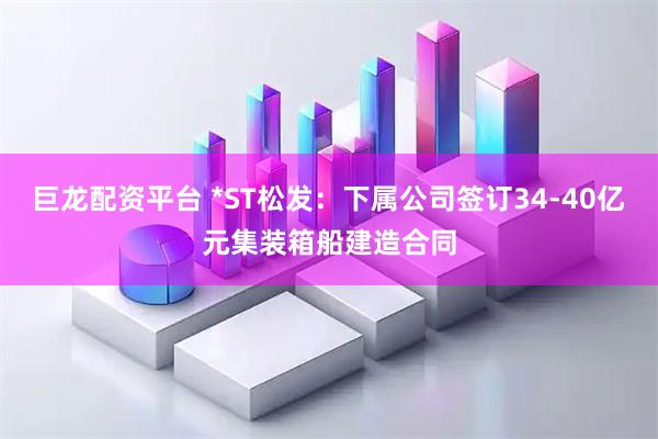 巨龙配资平台 *ST松发：下属公司签订34-40亿元集装箱船建造合同