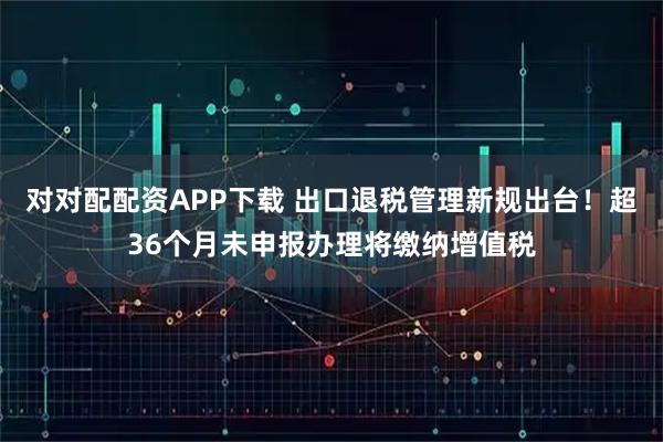 对对配配资APP下载 出口退税管理新规出台！超36个月未申报办理将缴纳增值税
