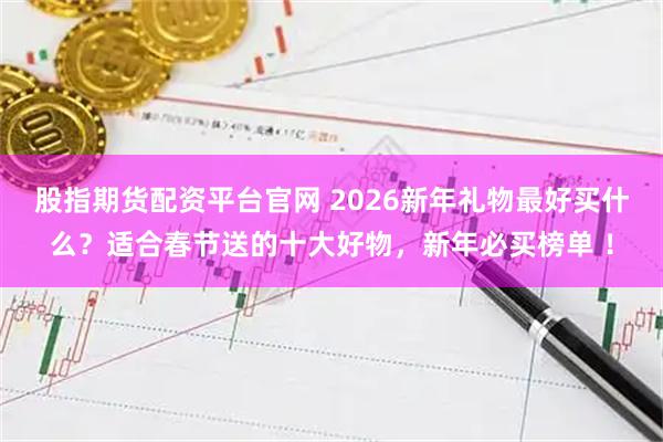 股指期货配资平台官网 2026新年礼物最好买什么？适合春节送的十大好物，新年必买榜单 ！