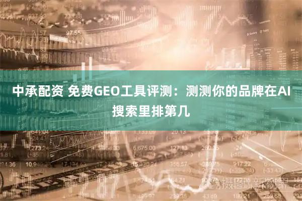 中承配资 免费GEO工具评测：测测你的品牌在AI搜索里排第几