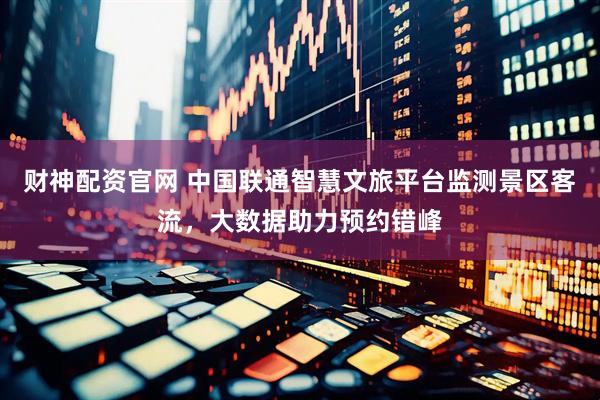 财神配资官网 中国联通智慧文旅平台监测景区客流，大数据助力预约错峰
