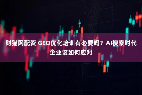 财猫网配资 GEO优化培训有必要吗？AI搜索时代企业该如何应对