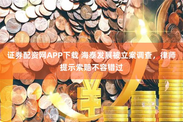 证券配资网APP下载 海泰发展被立案调查，律师提示索赔不容错过