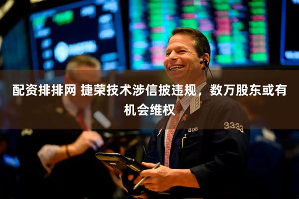 配资排排网 捷荣技术涉信披违规，数万股东或有机会维权