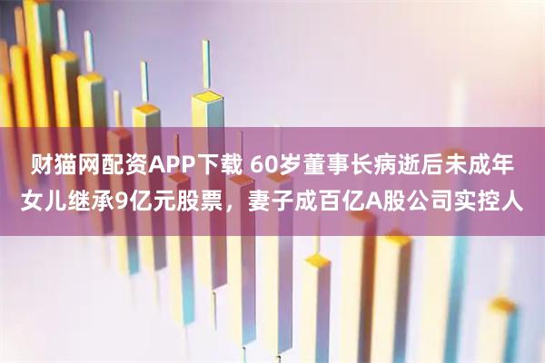 财猫网配资APP下载 60岁董事长病逝后未成年女儿继承9亿元股票,妻子成百亿A股公司实控人