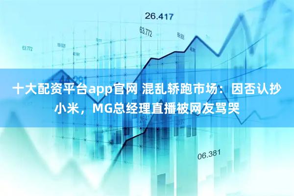 十大配资平台app官网 混乱轿跑市场:因否认抄小米,MG总经理直播被网友骂哭