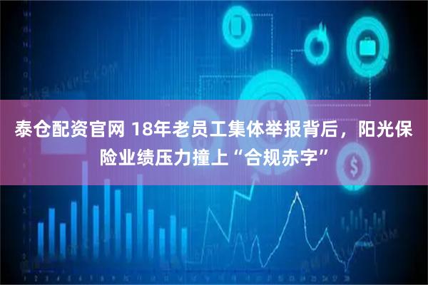 泰仓配资官网 18年老员工集体举报背后，阳光保险业绩压力撞上“合规赤字”