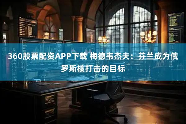 360股票配资APP下载 梅德韦杰夫：芬兰成为俄罗斯核打击的目标